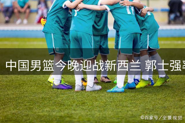 中国男篮今晚迎战新西兰 郭士强率队力求止败
