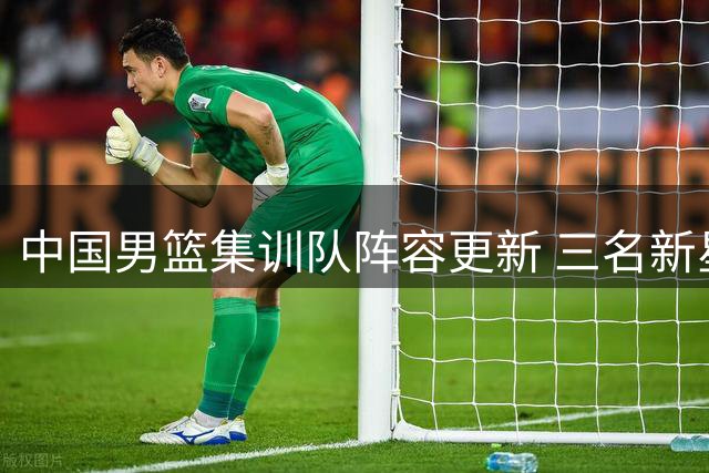 中国男篮集训队阵容更新 三名新星因故提前告别国家队