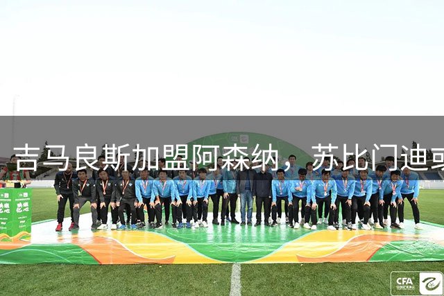 吉马良斯加盟阿森纳，苏比门迪或遭切尔西皇马争抢