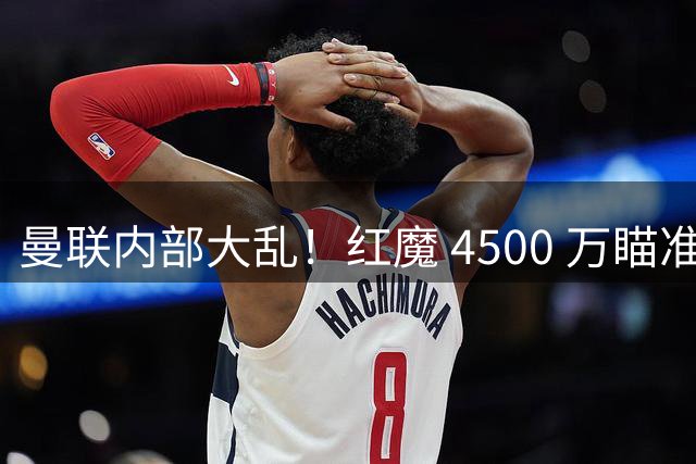 曼联内部大乱！红魔 4500 万瞄准世界杯铁腰！主帅高层吵成一团