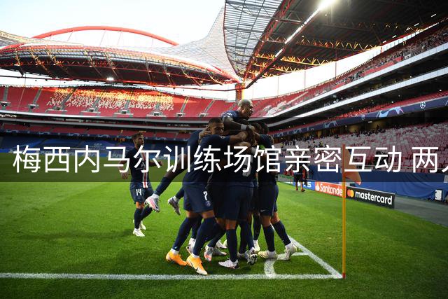 梅西内马尔训练场馆亲密互动 两人友谊深厚