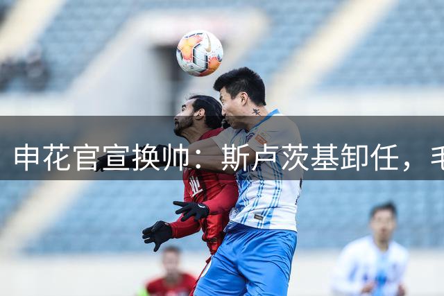 申花官宣换帅：斯卢茨基卸任，毛毅军临时执掌教鞭