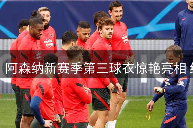 阿森纳新赛季第三球衣惊艳亮相 经典黄黑配色致敬队史传统