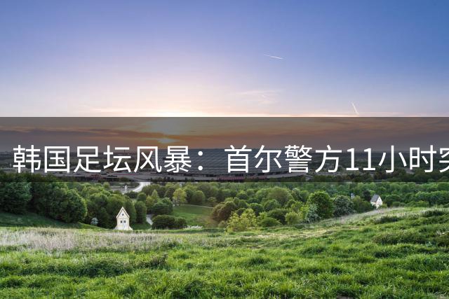 韩国足坛风暴：首尔警方11小时突击搜查足协引震动