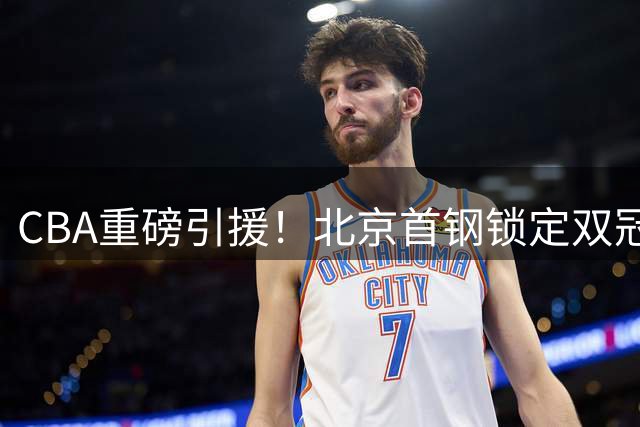 CBA重磅引援！北京首钢锁定双冠外援组合 布朗桑普森强势回归