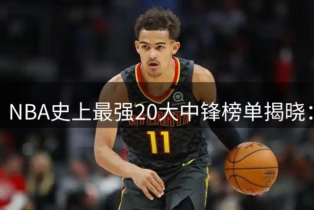 NBA史上最强20大中锋榜单揭晓：传奇球星包揽前三